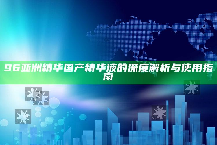 96亚洲精华国产精华液的深度解析与使用指南